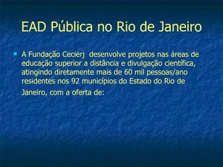 EAD Pública no Rio de Janeiro
   A Fundação Cecierj desenvolve projetos nas áreas de
    educação superior a distância e divulgação científica,
    atingindo diretamente mais de 60 mil pessoas/ano
    residentes nos 92 municípios do Estado do Rio de
    Janeiro, com a oferta de:
 