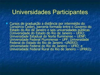 Universidades Participantes
   Cursos de graduação a distância por intermédio do
    Consórcio Cederj, parceria formada entre o Governo do
    Estado do Rio de Janeiro e seis universidades públicas
    (Universidade do Estado do Rio de Janeiro – UERJ;
    Universidade Estadual do Norte fluminense – UENF;
    Universidade Federal Fluminense – UFF; Universidade
    Federal do Estado do Rio de Janeiro –UNIRIO;
    Universidade Federal do Rio de Janeiro – UFRJ; e
    Universidade Federal Rural do Rio de Janeiro – UFRRJ);
 