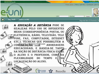 A educação a distância pode se
realizar pelo uso de diferentes
meios (correspondência postal ou
eletrônica, rádio, televisão, tele
fone, fax, computador, Internet
etc.), técnicas que possibilitem a
comunicação      e    abordagens
educacionais, e baseia-se tanto
na noção de distância física entre
o aluno e o professor, como na
flexibilidade do tempo e na
localização do aluno.
 