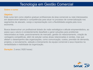 Tecnologia em Gestão Comercial
Sobre o curso
Objetivo
Este curso tem como objetivo graduar profissionais da área comercial ou nela interessados
em desenvolver talentos e competências para atuar no processo de comercialização nos
segmentos de atacado, varejo e representação com a flexibilidade exigida pela nova
economia.
Busca desenvolver um profissional dotado de visão estratégica e atitude empreendedora, ao
passo que o aluno é constantemente desafiado a gerar soluções para problemas
relacionados ao trade, posicionamento de mercado, gestão do relacionamento, criação de
vantagens competitivas, além de estudar outras áreas relacionadas à vendas, mas que
afetam o desempenho das organizações, como comunicação, custos, previsão de demanda,
projetos, e recrutamento, seleção e treinamento da equipe comercial e seus impactos na
rentabilidade e visibilidade da organização.
Duração: 2 anos (1620 horas)
 