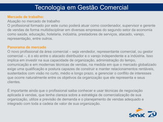 Mercado de trabalho:
Atuação no mercado de trabalho
O profissional formado por este curso poderá atuar como coordenador, supervisor e gerente
de vendas de forma multidisciplinar em diversas empresas do segundo setor da economia
como saúde, educação, hotelaria, indústria, prestadores de serviços, atacado, varejo,
representação, entre outros.
Panorama de mercado
O novo profissional da área comercial – seja vendedor, representante comercial, ou gestor
comercial –, é o elo entre o atacado distribuidor e o varejo independente e a indústria. Isso
implica em investir na sua capacidade de organização, administração do tempo,
comunicação e em modernas técnicas de vendas, na medida em que o mercado globalizado
exige uma qualificação e postura capazes de construir e manter relacionamentos rentáveis,
sustentados com visão no curto, médio e longo prazo, e gerenciar o conflito de interesses
que ocorre naturalmente entre os objetivos da organização que ele representa e seus
clientes.
É importante ainda que o profissional saiba conhecer e usar técnicas de negociação
aplicada à vendas, que tenha clareza sobre a estratégia de comercialização de sua
organização, utilize a previsão de demanda e o planejamento de vendas adequado e
integrado com toda a cadeia de valor de sua organização.
Tecnologia em Gestão Comercial
 