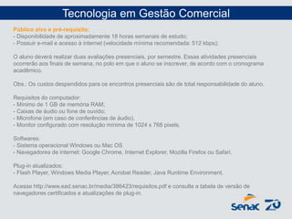 Público alvo e pré-requisito:
- Disponibilidade de aproximadamente 18 horas semanais de estudo;
- Possuir e-mail e acesso à internet (velocidade mínima recomendada: 512 kbps);
O aluno deverá realizar duas avaliações presenciais, por semestre. Essas atividades presenciais
ocorrerão aos finais de semana, no polo em que o aluno se inscrever, de acordo com o cronograma
acadêmico.
Obs.: Os custos despendidos para os encontros presenciais são de total responsabilidade do aluno.
Requisitos do computador:
- Mínimo de 1 GB de memória RAM;
- Caixas de áudio ou fone de ouvido;
- Microfone (em caso de conferências de áudio).
- Monitor configurado com resolução mínima de 1024 x 768 pixels.
Softwares:
- Sistema operacional Windows ou Mac OS
- Navegadores de internet: Google Chrome, Internet Explorer, Mozilla Firefox ou Safari.
Plug-in atualizados:
- Flash Player, Windows Media Player, Acrobat Reader, Java Runtime Environment.
Acesse http://www.ead.senac.br/media/386423/requisitos.pdf e consulte a tabela de versão de
navegadores certificados e atualizações de plug-in.
Tecnologia em Gestão Comercial
 