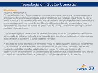 Metodologia:
Proposta Metodológica
O Centro Universitário Senac oferece cursos de graduação a distância, desenvolvidos para
antecipar as tendências do mercado. Com metodologia que reforça a importância de unir a
teoria à prática e ao empreendedorismo, conta com uma equipe de professores renomados e
preparados para um mundo dinâmico. Com flexibilidade de horário e comodidade para o
aprendizado a distância, os cursos de graduação do Centro Universitário Senac preparam o
profissional para o futuro.
O projeto pedagógico deste curso foi desenvolvido com vistas às competências necessárias
ao mercado de trabalho, estimula a participação ativa dos alunos na busca por soluções que
dele emergem o que torna o curso bastante inovador.
A dinâmica do curso acontece em ambiente virtual de aprendizagem, acessível pela Internet,
com atividades de leitura de texto, aulas expositivas, vídeos-aulas, discussão em fóruns,
realização de testes e tarefas individuais e em grupo. Os materiais didáticos são
desenvolvidos de acordo com os pressupostos da acessibilidade, especialmente para alunos
com deficiência visual e auditiva, garantindo condições de acesso à informação.
Tecnologia em Gestão Comercial
 