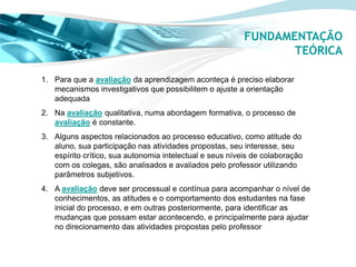FUNDAMENTAÇÃO
                                                                 TEÓRICA

1. Para que a avaliação da aprendizagem aconteça é preciso elaborar
   mecanismos investigativos que possibilitem o ajuste a orientação
   adequada
2. Na avaliação qualitativa, numa abordagem formativa, o processo de
   avaliação é constante.
3. Alguns aspectos relacionados ao processo educativo, como atitude do
   aluno, sua participação nas atividades propostas, seu interesse, seu
   espírito crítico, sua autonomia intelectual e seus níveis de colaboração
   com os colegas, são analisados e avaliados pelo professor utilizando
   parâmetros subjetivos.
4. A avaliação deve ser processual e contínua para acompanhar o nível de
   conhecimentos, as atitudes e o comportamento dos estudantes na fase
   inicial do processo, e em outras posteriormente, para identificar as
   mudanças que possam estar acontecendo, e principalmente para ajudar
   no direcionamento das atividades propostas pelo professor
 