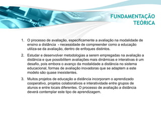 FUNDAMENTAÇÃO
                                                              TEÓRICA


1. O processo de avaliação, especificamente a avaliação na modalidade de
   ensino a distância - necessidade de compreender como a educação
   utiliza-se da avaliação, dentro de enfoques distintos.
2. Estudar e desenvolver metodologias a serem empregadas na avaliação a
   distância e que possibilitem avaliações mais dinâmicas e interativas é um
   desafio, pois embora o avanço da modalidade a distância no sistema
   educacional, formas de avaliação inovadoras que se adaptem a este
   modelo são quase inexistentes.
3. Muitos projetos de educação a distância incorporam o aprendizado
   cooperativo, projetos colaborativos e interatividade entre grupos de
   alunos e entre locais diferentes. O processo de avaliação a distância
   deverá contemplar este tipo de aprendizagem.
 