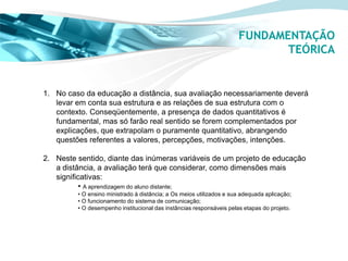 FUNDAMENTAÇÃO
                                                                             TEÓRICA


1. No caso da educação a distância, sua avaliação necessariamente deverá
   levar em conta sua estrutura e as relações de sua estrutura com o
   contexto. Conseqüentemente, a presença de dados quantitativos é
   fundamental, mas só farão real sentido se forem complementados por
   explicações, que extrapolam o puramente quantitativo, abrangendo
   questões referentes a valores, percepções, motivações, intenções.

2. Neste sentido, diante das inúmeras variáveis de um projeto de educação
   a distância, a avaliação terá que considerar, como dimensões mais
   significativas:
          • A aprendizagem do aluno distante;
         • O ensino ministrado à distância; a Os meios utilizados e sua adequada aplicação;
         • O funcionamento do sistema de comunicação;
         • O desempenho institucional das instâncias responsáveis pelas etapas do projeto.
 