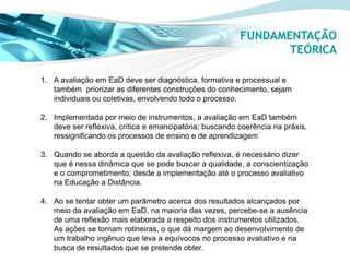 FUNDAMENTAÇÃO
                                                                TEÓRICA

1. A avaliação em EaD deve ser diagnóstica, formativa e processual e
   também priorizar as diferentes construções do conhecimento, sejam
   individuais ou coletivas, envolvendo todo o processo.

2. Implementada por meio de instrumentos, a avaliação em EaD também
   deve ser reflexiva, crítica e emancipatória; buscando coerência na práxis,
   ressignificando os processos de ensino e de aprendizagem

3. Quando se aborda a questão da avaliação reflexiva, é necessário dizer
   que é nessa dinâmica que se pode buscar a qualidade, a conscientização
   e o comprometimento; desde a implementação até o processo avaliativo
   na Educação a Distância.

4. Ao se tentar obter um parâmetro acerca dos resultados alcançados por
   meio da avaliação em EaD, na maioria das vezes, percebe-se a ausência
   de uma reflexão mais elaborada a respeito dos instrumentos utilizados.
   As ações se tornam rotineiras, o que dá margem ao desenvolvimento de
   um trabalho ingênuo que leva a equívocos no processo avaliativo e na
   busca de resultados que se pretende obter.
 