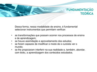FUNDAMENTAÇÃO
                                                           TEÓRICA


    Dessa forma, nessa modalidade de ensino, é fundamental
    selecionar instrumentos que permitam verificar:

•   as transformações que possam ocorrer nos processos de ensino
    e de aprendizagem;
•   se houve assimilação e aproveitamento dos estudos;
•   se foram capazes de modificar o modo de o cursista ver o
    mundo;
•   se lhe propiciaram interferir na sua realidade e, também, abordar,
    com êxito, a aprendizagem dos conteúdos estudados.
 