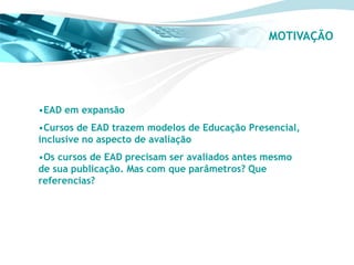 MOTIVAÇÃO




•EAD em expansão
•Cursos de EAD trazem modelos de Educação Presencial,
inclusive no aspecto de avaliação
•Os cursos de EAD precisam ser avaliados antes mesmo
de sua publicação. Mas com que parâmetros? Que
referencias?
 