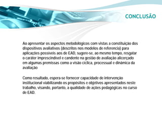 CONCLUSÃO



Ao apresentar os aspectos metodológicos com vistas a constituição dos
dispositivos avaliativos (descritos nos modelos de referencia) para
aplicações possíveis aos de EAD, sugere-se, ao mesmo tempo, resgatar
o caráter imprescindível e candente na gestão de avaliação alicerçado
em algumas premissas como a visão cíclica, processual e dinâmica da
avaliação

Como resultado, espera-se fornecer capacidade de intervenção
institucional viabilizando os propósitos e objetivos apresentados neste
trabalho, visando, portanto, a qualidade de ações pedagógicas no curso
de EAD.
 
