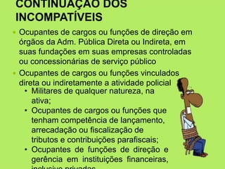 CONTINUAÇÃO DOS
INCOMPATÍVEIS
 Ocupantes de cargos ou funções de direção em
órgãos da Adm. Pública Direta ou Indireta, em
suas fundações em suas empresas controladas
ou concessionárias de serviço público
 Ocupantes de cargos ou funções vinculados
direta ou indiretamente a atividade policial
• Militares de qualquer natureza, na
ativa;
• Ocupantes de cargos ou funções que
tenham competência de lançamento,
arrecadação ou fiscalização de
tributos e contribuições parafiscais;
• Ocupantes de funções de direção e
gerência em instituições financeiras,
 