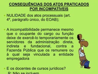 CONSEQUÊNCIAS DOS ATOS PRATICADOS
POR INCOMPATÍVEIS
 NULIDADE dos atos processuais (art.
4º, parágrafo único, do EOAB);
 A incompatibilidade permanece mesmo
que o ocupante do cargo ou função
deixe de exercê-lo temporariamente os
servidores da administração direta,
indireta e fundacional, contra a
Fazenda Pública que os remunere ou
à qual seja vinculada a entidade
empregadora
 E os docentes de cursos jurídicos?
 
