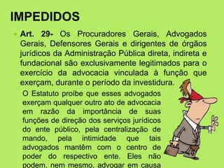 IMPEDIDOS
 Art. 29- Os Procuradores Gerais, Advogados
Gerais, Defensores Gerais e dirigentes de órgãos
jurídicos da Administração Pública direta, indireta e
fundacional são exclusivamente legitimados para o
exercício da advocacia vinculada à função que
exerçam, durante o período da investidura.
O Estatuto proíbe que esses advogados
exerçam qualquer outro ato de advocacia
em razão da importância de suas
funções de direção dos serviços jurídicos
do ente público, pela centralização de
mando, pela intimidade que tais
advogados mantêm com o centro de
poder do respectivo ente. Eles não
podem, nem mesmo, advogar em causa
 