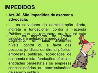 IMPEDIDOS
 Art. 30. São impedidos de exercer a
advocacia:
 I - os servidores da administração direta,
indireta e fundacional, contra a Fazenda
Pública que os remunere ou à qual seja
vinculada a entidade empregadora
 II - os membros do Poder
Legislativo, em seus diferentes
níveis, contra ou a favor das
pessoas jurídicas de direito público,
empresas públicas, sociedades de
economia mista, fundações públicas,
entidades paraestatais ou empresas
concessionárias ou permissionárias
 