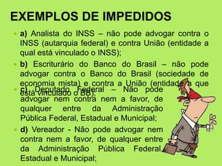 EXEMPLOS DE IMPEDIDOS
 a) Analista do INSS – não pode advogar contra o
INSS (autarquia federal) e contra União (entidade a
qual está vinculado o INSS);
 b) Escriturário do Banco do Brasil – não pode
advogar contra o Banco do Brasil (sociedade de
economia mista) e contra a União (entidade a que
está vinculado o BB);
 c) Deputado Federal – Não pode
advogar nem contra nem a favor, de
qualquer entre da Administração
Pública Federal, Estadual e Municipal;
 d) Vereador - Não pode advogar nem
contra nem a favor, de qualquer entre
da Administração Pública Federal,
Estadual e Municipal;
 
