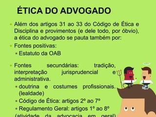 ÉTICA DO ADVOGADO
 Além dos artigos 31 ao 33 do Código de Ética e
Disciplina e provimentos (e dele todo, por óbvio),
a ética do advogado se pauta também por:
 Fontes positivas:
 Estatuto da OAB
 Fontes secundárias: tradição,
interpretação jurisprudencial e
administrativa.
 doutrina e costumes profissionais.
(lealdade)
 Código de Ética: artigos 2º ao 7º
 Regulamento Geral: artigos 1º ao 8º
 