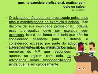  O advogado não pode ser processado pelos seus
atos e manifestações no exercício funcional, isso
decorre de sua imunidade profissional. Todavia,
essa prerrogativa deve ser exercida sem
excessos, isto é, de forma que tudo que não for
considerado essencial para a defesa, é
considerado excesso por parte do advogado e,
consequentemente, levará a sua punição.
que, no exercício profissional, praticar com
dolo ou culpa.
Lei 8.906/94
 Diferentemente dos magistrados e
membros do MP, que respondem
apenas se agirem com dolo, os
advogados serão responsabilizados
ainda que hajam culposamente.
 