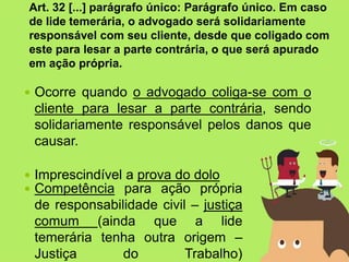  Ocorre quando o advogado coliga-se com o
cliente para lesar a parte contrária, sendo
solidariamente responsável pelos danos que
causar.
 Imprescindível a prova do dolo
Art. 32 [...] parágrafo único: Parágrafo único. Em caso
de lide temerária, o advogado será solidariamente
responsável com seu cliente, desde que coligado com
este para lesar a parte contrária, o que será apurado
em ação própria.
 Competência para ação própria
de responsabilidade civil – justiça
comum (ainda que a lide
temerária tenha outra origem –
Justiça do Trabalho)
 
