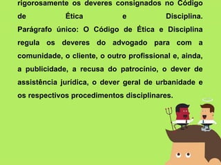 rigorosamente os deveres consignados no Código
de Ética e Disciplina.
Parágrafo único: O Código de Ética e Disciplina
regula os deveres do advogado para com a
comunidade, o cliente, o outro profissional e, ainda,
a publicidade, a recusa do patrocínio, o dever de
assistência jurídica, o dever geral de urbanidade e
os respectivos procedimentos disciplinares.
 