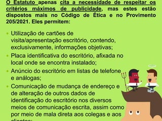  Utilização de cartões de
visita/apresentação escritório, contendo,
exclusivamente, informações objetivas;
 Placa identificativa do escritório, afixada no
local onde se encontra instalado;
 Anúncio do escritório em listas de telefone
e análogas;
 Comunicação de mudança de endereço e
de alteração de outros dados de
identificação do escritório nos diversos
meios de comunicação escrita, assim como
por meio de mala direta aos colegas e aos
O Estatuto apenas cita a necessidade de respeitar os
critérios máximos de publicidade, mas estes estão
dispostos mais no Código de Ética e no Provimento
205/2021. Eles permitem:
 
