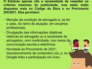  Menção da condição de advogado e, se for
o caso, do ramo de atuação, em anuários
profissionais;
 Divulgação das informações objetivas
relativas ao advogado ou à sociedade de
advogados, com modicidade, nos meios de
comunicação escrita e eletrônica;
 Novidade do Provimento de 2021:
impulsionamento de conteúdos (via, p. ex.,
Google Ads) e participação em lives.
O Estatuto apenas cita a necessidade de respeitar os
critérios máximos de publicidade, mas estes estão
dispostos mais no Código de Ética e no Provimento
205/2021. Eles permitem:
 