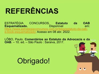 REFERÊNCIAS
ESTRATÉGIA CONCURSOS. Estatuto da OAB
Esquematizado. Disponível em:
https://www.estrategiaconcursos.com.br/blog/estatuto-da-oab-
e-book-esquematizado/ Acesso em 08 abr. 2022.
LÔBO, Paulo. Comentários ao Estatuto da Advocacia e da
OAB. – 10. ed. – São Paulo : Saraiva, 2017.
Obrigado!
 