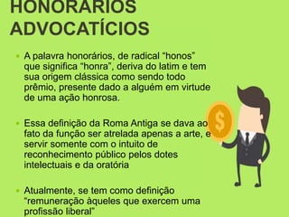 HONORÁRIOS
ADVOCATÍCIOS
 A palavra honorários, de radical “honos”
que significa “honra”, deriva do latim e tem
sua origem clássica como sendo todo
prêmio, presente dado a alguém em virtude
de uma ação honrosa.
 Essa definição da Roma Antiga se dava ao
fato da função ser atrelada apenas a arte, e
servir somente com o intuito de
reconhecimento público pelos dotes
intelectuais e da oratória
 Atualmente, se tem como definição
“remuneração àqueles que exercem uma
profissão liberal”
 