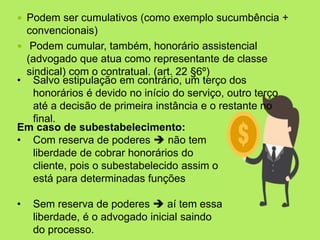  Podem ser cumulativos (como exemplo sucumbência +
convencionais)
 Podem cumular, também, honorário assistencial
(advogado que atua como representante de classe
sindical) com o contratual. (art. 22 §6º)
• Salvo estipulação em contrário, um terço dos
honorários é devido no início do serviço, outro terço
até a decisão de primeira instância e o restante no
final.
Em caso de subestabelecimento:
• Com reserva de poderes  não tem
liberdade de cobrar honorários do
cliente, pois o subestabelecido assim o
está para determinadas funções
• Sem reserva de poderes  aí tem essa
liberdade, é o advogado inicial saindo
do processo.
 