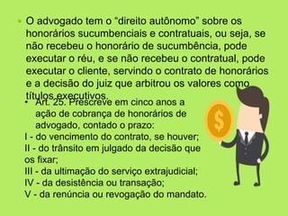  O advogado tem o “direito autônomo” sobre os
honorários sucumbenciais e contratuais, ou seja, se
não recebeu o honorário de sucumbência, pode
executar o réu, e se não recebeu o contratual, pode
executar o cliente, servindo o contrato de honorários
e a decisão do juiz que arbitrou os valores como
títulos executivos.
• Art. 25. Prescreve em cinco anos a
ação de cobrança de honorários de
advogado, contado o prazo:
I - do vencimento do contrato, se houver;
II - do trânsito em julgado da decisão que
os fixar;
III - da ultimação do serviço extrajudicial;
IV - da desistência ou transação;
V - da renúncia ou revogação do mandato.
 