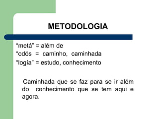 METODOLOGIA
“metá” = além de
“odós = caminho, caminhada
“logía” = estudo, conhecimento
Caminhada que se faz para se ir além
do conhecimento que se tem aqui e
agora.
 