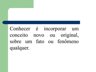 Conhecer é incorporar um
conceito novo ou original,
sobre um fato ou fenômeno
qualquer.
 