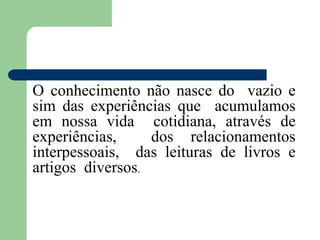 O conhecimento não nasce do vazio e
sim das experiências que acumulamos
em nossa vida cotidiana, através de
experiências, dos relacionamentos
interpessoais, das leituras de livros e
artigos diversos.
 