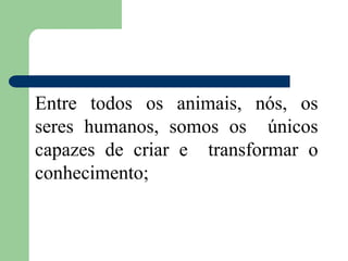 Entre todos os animais, nós, os
seres humanos, somos os únicos
capazes de criar e transformar o
conhecimento;
 