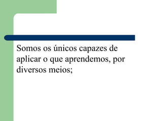Somos os únicos capazes de
aplicar o que aprendemos, por
diversos meios;
 