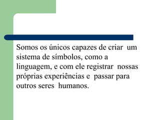 Somos os únicos capazes de criar um
sistema de símbolos, como a
linguagem, e com ele registrar nossas
próprias experiências e passar para
outros seres humanos.
 