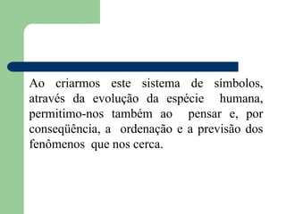 Ao criarmos este sistema de símbolos,
através da evolução da espécie humana,
permitimo-nos também ao pensar e, por
conseqüência, a ordenação e a previsão dos
fenômenos que nos cerca.
 
