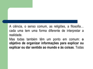 A ciência, o senso comum, as religiões, a filosofia…
cada uma tem uma forma diferente de interpretar a
realidade.
Mas todas também têm um ponto em comum: o
objetivo de organizar informações para explicar ou
explicar ou dar sentido ao mundo e às coisas. Todas
 