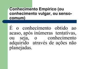 Conhecimento Empírico (ou
conhecimento vulgar, ou senso-
comum)
É o conhecimento obtido ao
acaso, após inúmeras tentativas,
ou seja, o conhecimento
adquirido através de ações não
planejadas.
 