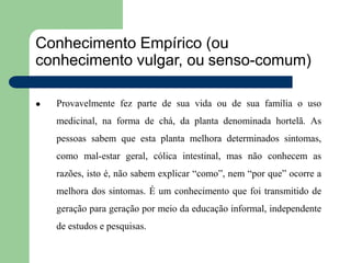 Conhecimento Empírico (ou
conhecimento vulgar, ou senso-comum)
 Provavelmente fez parte de sua vida ou de sua família o uso
medicinal, na forma de chá, da planta denominada hortelã. As
pessoas sabem que esta planta melhora determinados sintomas,
como mal-estar geral, cólica intestinal, mas não conhecem as
razões, isto é, não sabem explicar “como”, nem “por que” ocorre a
melhora dos sintomas. É um conhecimento que foi transmitido de
geração para geração por meio da educação informal, independente
de estudos e pesquisas.
 