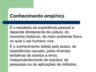 Conhecimento empírico
É o resultado da experiência pessoal e
depende diretamente da cultura, do
momento histórico, do meio ambiente físico
no qual o ser humano vive.
É o conhecimento obtido pelo acaso, de
experiências causais, pelas diversas
tentativas de acertos e erros,
independentemente de estudos, de
pesquisas ou de aplicações de métodos.
 