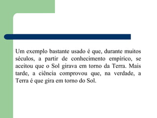 Um exemplo bastante usado é que, durante muitos
séculos, a partir de conhecimento empírico, se
aceitou que o Sol girava em torno da Terra. Mais
tarde, a ciência comprovou que, na verdade, a
Terra é que gira em torno do Sol.
 