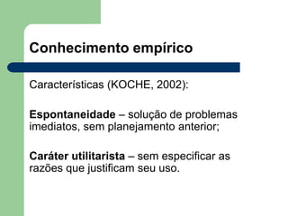 Conhecimento empírico
Características (KOCHE, 2002):
Espontaneidade – solução de problemas
imediatos, sem planejamento anterior;
Caráter utilitarista – sem especificar as
razões que justificam seu uso.
 