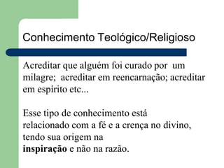 Conhecimento Teológico/Religioso
Acreditar que alguém foi curado por um
milagre; acreditar em reencarnação; acreditar
em espírito etc...
Esse tipo de conhecimento está
relacionado com a fé e a crença no divino,
tendo sua origem na
inspiração e não na razão.
 