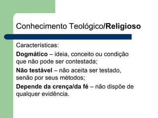 Conhecimento Teológico/Religioso
Características:
Dogmático – ideia, conceito ou condição
que não pode ser contestada;
Não testável – não aceita ser testado,
senão por seus métodos;
Depende da crença/da fé – não dispõe de
qualquer evidência.
 