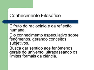 Conhecimento Filosófico
É fruto do raciocínio e da reflexão
humana.
É o conhecimento especulativo sobre
fenômenos, gerando conceitos
subjetivos.
Busca dar sentido aos fenômenos
gerais do universo, ultrapassando os
limites formais da ciência.
 