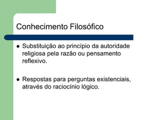 Conhecimento Filosófico
 Substituição ao princípio da autoridade
religiosa pela razão ou pensamento
reflexivo.
 Respostas para perguntas existenciais,
através do raciocínio lógico.
 
