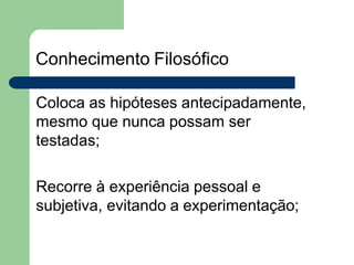 Conhecimento Filosófico
Coloca as hipóteses antecipadamente,
mesmo que nunca possam ser
testadas;
Recorre à experiência pessoal e
subjetiva, evitando a experimentação;
 