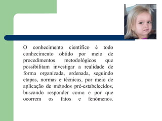 O conhecimento científico é todo
conhecimento obtido por meio de
procedimentos metodológicos que
possibilitam investigar a realidade de
forma organizada, ordenada, seguindo
etapas, normas e técnicas, por meio de
aplicação de métodos pré-estabelecidos,
buscando responder como e por que
ocorrem os fatos e fenômenos.
 