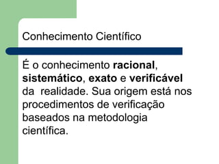 Conhecimento Científico
É o conhecimento racional,
sistemático, exato e verificável
da realidade. Sua origem está nos
procedimentos de verificação
baseados na metodologia
científica.
 