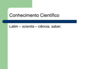 Conhecimento Científico
Latim – scientia – ciência, saber;
 